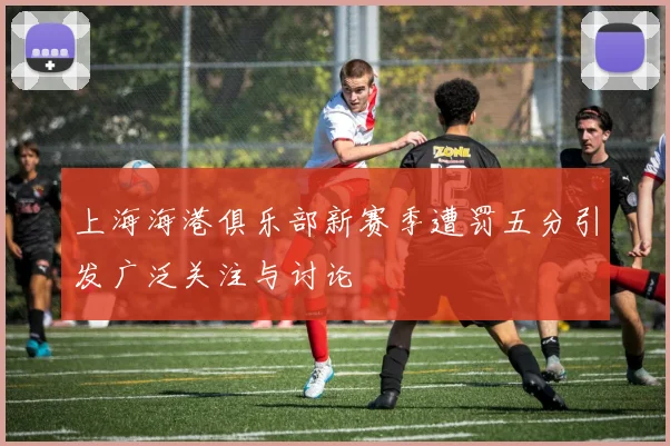上海海港俱乐部新赛季遭罚五分引发广泛关注与讨论