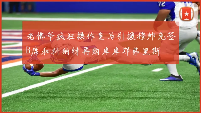 老佛爷疯狂操作皇马引援穆帅免签B席和科纳特再购库库邓弗里斯
