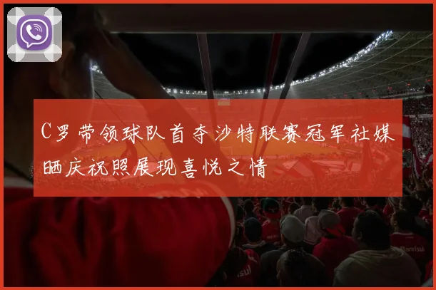 C罗带领球队首夺沙特联赛冠军社媒晒庆祝照展现喜悦之情