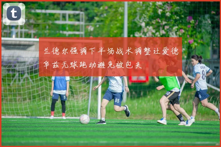 兰德尔强调下半场战术调整让爱德华兹无球跑动避免被包夹