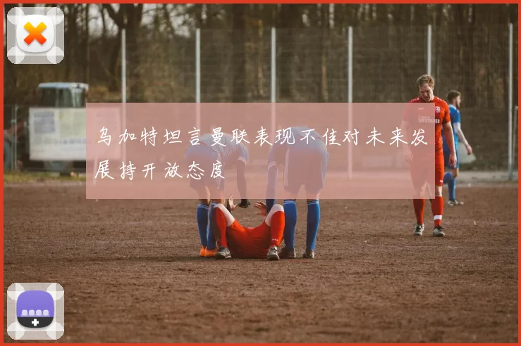 乌加特坦言曼联表现不佳对未来发展持开放态度