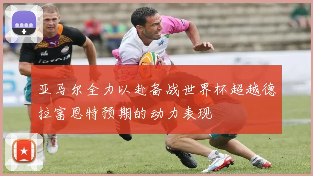 亚马尔全力以赴备战世界杯超越德拉富恩特预期的动力表现
