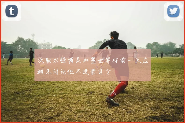 沃勒尔强调美加墨世界杯前一天应避免讨论但不设禁言令