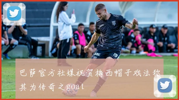巴萨官方社媒祝贺梅西帽子戏法称其为传奇之goat