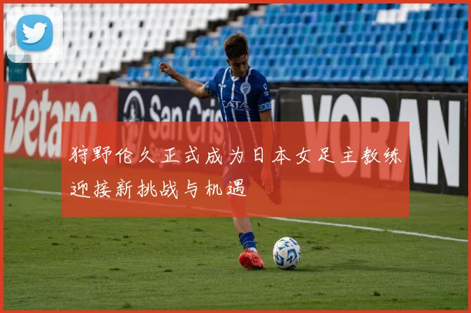 狩野伦久正式成为日本女足主教练迎接新挑战与机遇