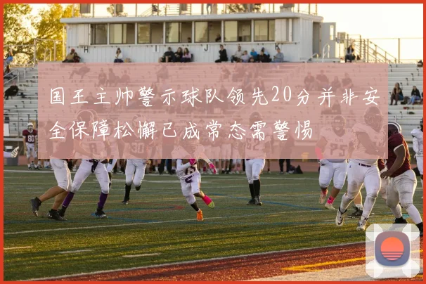 国王主帅警示球队领先20分并非安全保障松懈已成常态需警惕