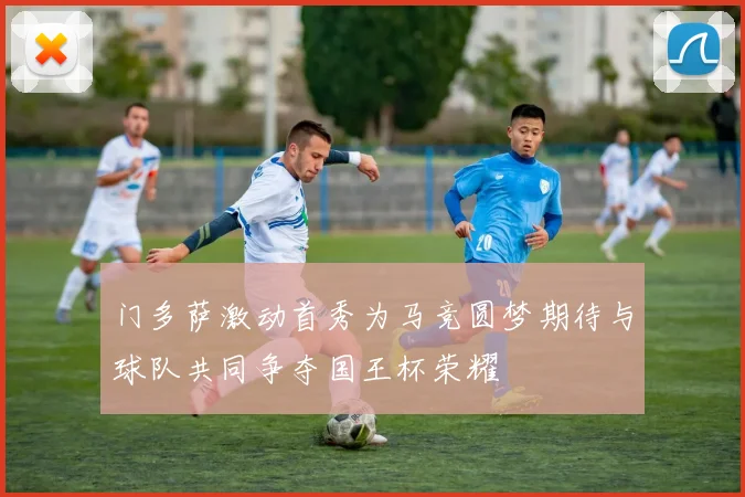 门多萨激动首秀为马竞圆梦期待与球队共同争夺国王杯荣耀