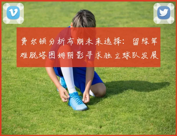 费尔顿分析布朗未来选择：留绿军难脱塔图姆阴影寻求独立球队发展