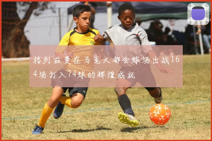 格列兹曼在马竞大都会球场出战164场打入74球的辉煌成就