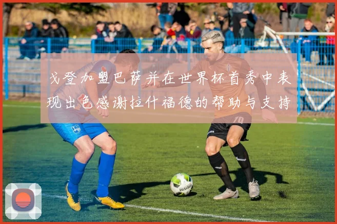 戈登加盟巴萨并在世界杯首秀中表现出色感谢拉什福德的帮助与支持