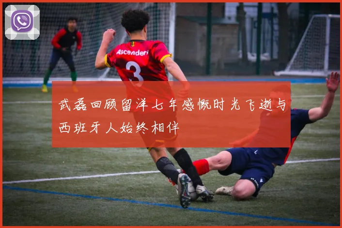 武磊回顾留洋七年感慨时光飞逝与西班牙人始终相伴