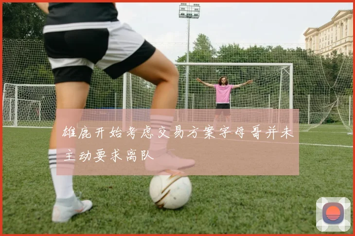 雄鹿开始考虑交易方案字母哥并未主动要求离队