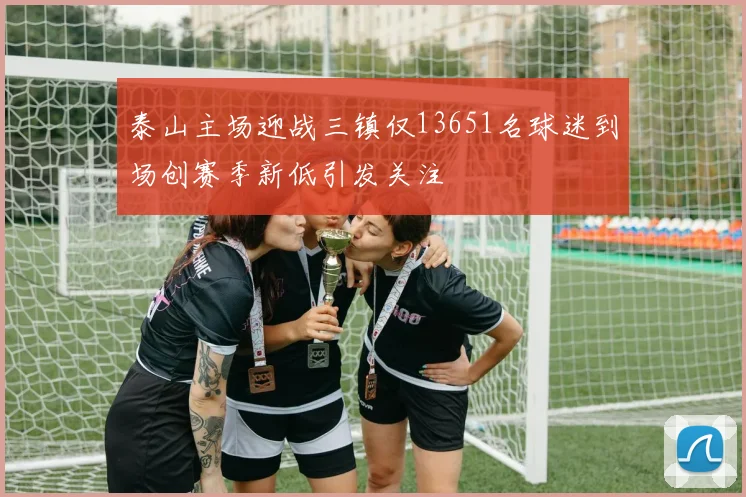 泰山主场迎战三镇仅13651名球迷到场创赛季新低引发关注