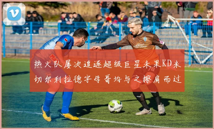 热火队屡次追逐超级巨星未果KD米切尔利拉德字母哥均与之擦肩而过