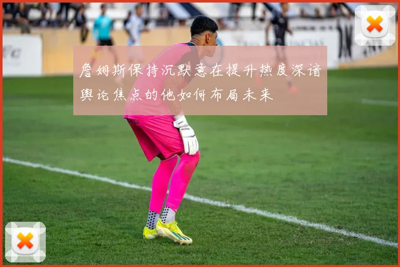 詹姆斯保持沉默意在提升热度深谙舆论焦点的他如何布局未来